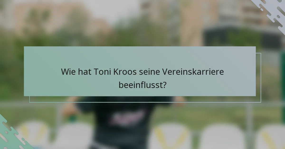 Wie hat Toni Kroos seine Vereinskarriere beeinflusst?