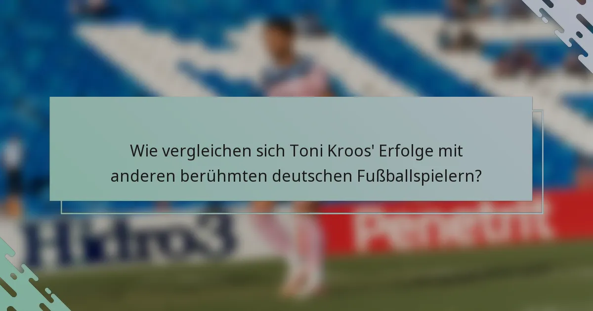 Wie vergleichen sich Toni Kroos' Erfolge mit anderen berühmten deutschen Fußballspielern?